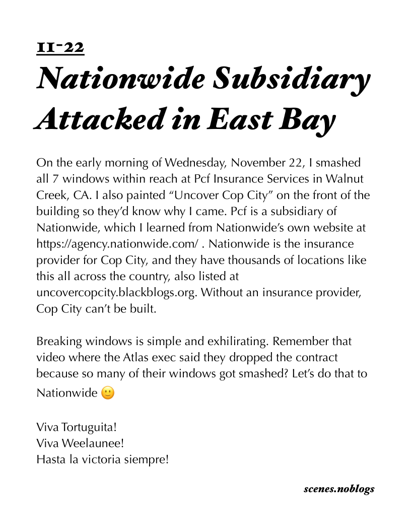 Nationwide S ubsidiary
Attacked in East Bay

On the early morning of Wednesday, November 22, | smashed
all 7 windows within reach at Pcf Insurance Services in Walnut
Creek, CA. | also painted “Uncover Cop City” on the front of the
building so they’d know why I came. Pcf is a subsidiary of
Nationwide, which | learned from Nationwide’s own website at
https://agency.nationwide.com/ . Nationwide is the insurance
provider for Cop City, and they have thousands of locations like
this all across the country, also listed at
uncovercopcity.blackblogs.org. Without an insurance provider,
Cop City can’t be built.

Breaking windows is simple and exhilirating. Remember that
video where the Atlas exec said they dropped the contract
because so many of their windows got smashed? Let's do that to

Nationwide ©

Viva Tortuguita!
Viva Weelaunee!
Hasta la victoria siempre!

scenes.noblogs
